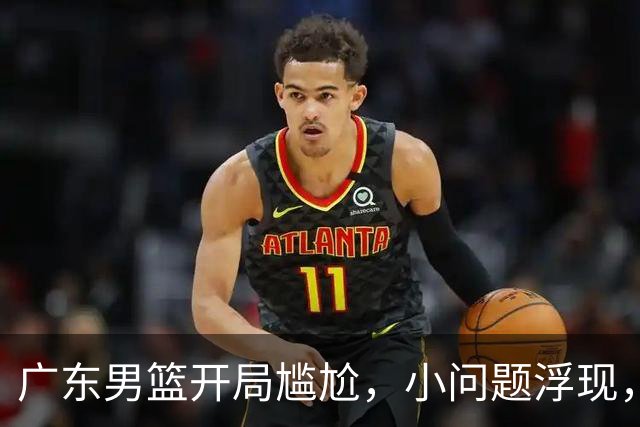广东男篮开局尴尬，小问题浮现，阿祖需调整心态